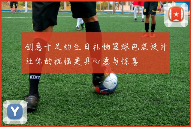 创意十足的生日礼物篮球包装设计让你的祝福更具心意与惊喜