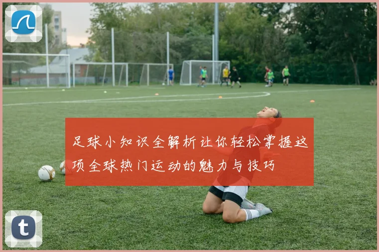 足球小知识全解析让你轻松掌握这项全球热门运动的魅力与技巧